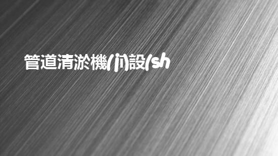 管道清淤機(jī)設(shè)備規(guī)格表格：揭秘清除隱患的利器！